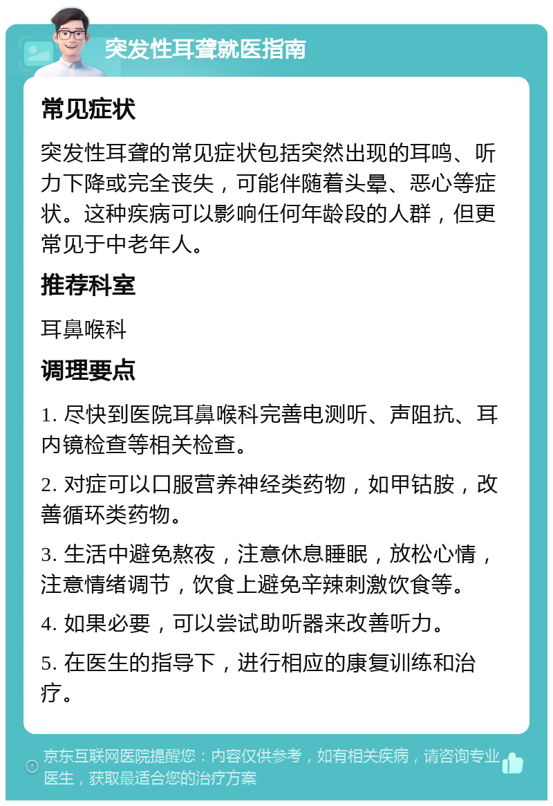 突发性耳聋就医指南 常见症状 突发性耳聋的常见症状包括突然出现的耳鸣、听力下降或完全丧失，可能伴随着头晕、恶心等症状。这种疾病可以影响任何年龄段的人群，但更常见于中老年人。 推荐科室 耳鼻喉科 调理要点 1. 尽快到医院耳鼻喉科完善电测听、声阻抗、耳内镜检查等相关检查。 2. 对症可以口服营养神经类药物，如甲钴胺，改善循环类药物。 3. 生活中避免熬夜，注意休息睡眠，放松心情，注意情绪调节，饮食上避免辛辣刺激饮食等。 4. 如果必要，可以尝试助听器来改善听力。 5. 在医生的指导下，进行相应的康复训练和治疗。