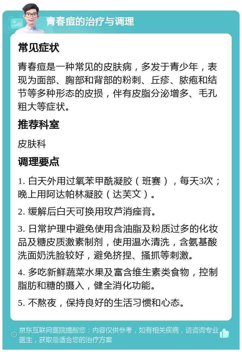 青春痘的治疗与调理 常见症状 青春痘是一种常见的皮肤病，多发于青少年，表现为面部、胸部和背部的粉刺、丘疹、脓疱和结节等多种形态的皮损，伴有皮脂分泌增多、毛孔粗大等症状。 推荐科室 皮肤科 调理要点 1. 白天外用过氧苯甲酰凝胶（班赛），每天3次；晚上用阿达帕林凝胶（达芙文）。 2. 缓解后白天可换用玫芦消痤膏。 3. 日常护理中避免使用含油脂及粉质过多的化妆品及糖皮质激素制剂，使用温水清洗，含氨基酸洗面奶洗脸较好，避免挤捏、搔抓等刺激。 4. 多吃新鲜蔬菜水果及富含维生素类食物，控制脂肪和糖的摄入，健全消化功能。 5. 不熬夜，保持良好的生活习惯和心态。