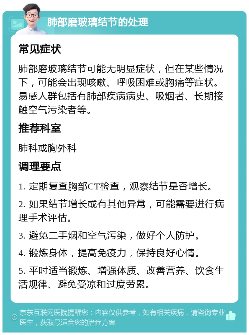 肺部磨玻璃结节的处理 常见症状 肺部磨玻璃结节可能无明显症状，但在某些情况下，可能会出现咳嗽、呼吸困难或胸痛等症状。易感人群包括有肺部疾病病史、吸烟者、长期接触空气污染者等。 推荐科室 肺科或胸外科 调理要点 1. 定期复查胸部CT检查，观察结节是否增长。 2. 如果结节增长或有其他异常，可能需要进行病理手术评估。 3. 避免二手烟和空气污染，做好个人防护。 4. 锻炼身体，提高免疫力，保持良好心情。 5. 平时适当锻炼、增强体质、改善营养、饮食生活规律、避免受凉和过度劳累。