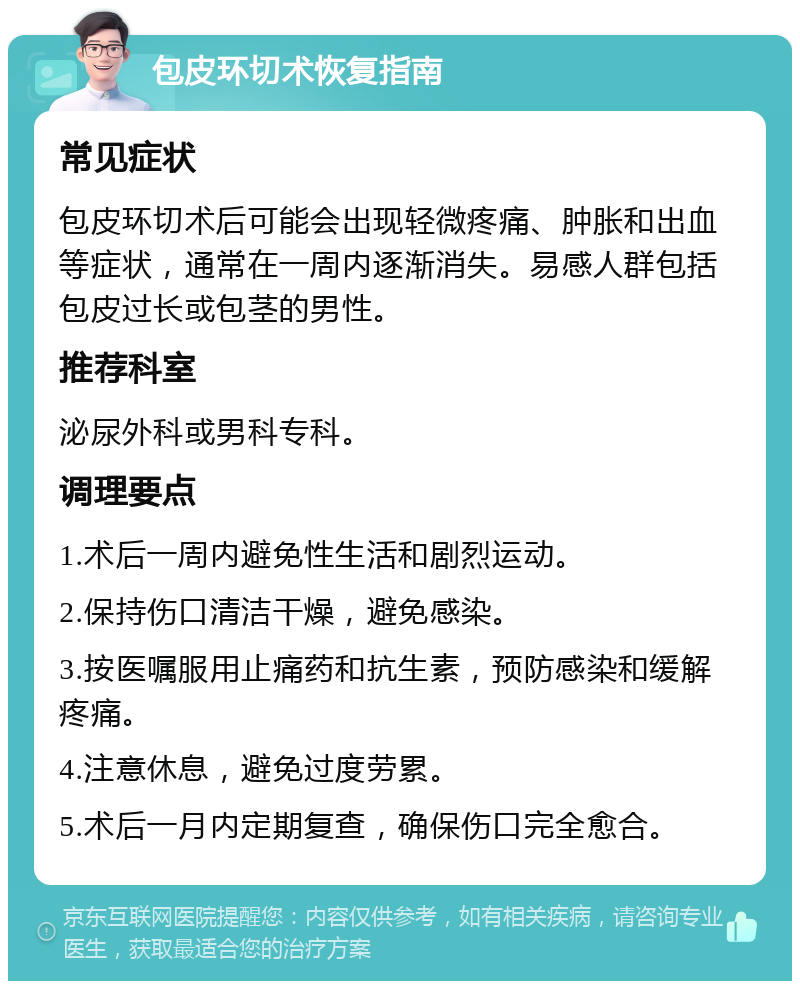 包皮环切术恢复指南 常见症状 包皮环切术后可能会出现轻微疼痛、肿胀和出血等症状，通常在一周内逐渐消失。易感人群包括包皮过长或包茎的男性。 推荐科室 泌尿外科或男科专科。 调理要点 1.术后一周内避免性生活和剧烈运动。 2.保持伤口清洁干燥，避免感染。 3.按医嘱服用止痛药和抗生素，预防感染和缓解疼痛。 4.注意休息，避免过度劳累。 5.术后一月内定期复查，确保伤口完全愈合。