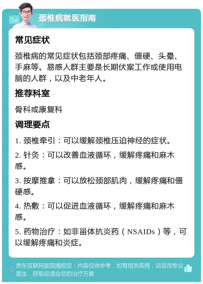 颈椎病就医指南 常见症状 颈椎病的常见症状包括颈部疼痛、僵硬、头晕、手麻等。易感人群主要是长期伏案工作或使用电脑的人群，以及中老年人。 推荐科室 骨科或康复科 调理要点 1. 颈椎牵引：可以缓解颈椎压迫神经的症状。 2. 针灸：可以改善血液循环，缓解疼痛和麻木感。 3. 按摩推拿：可以放松颈部肌肉，缓解疼痛和僵硬感。 4. 热敷：可以促进血液循环，缓解疼痛和麻木感。 5. 药物治疗：如非甾体抗炎药（NSAIDs）等，可以缓解疼痛和炎症。