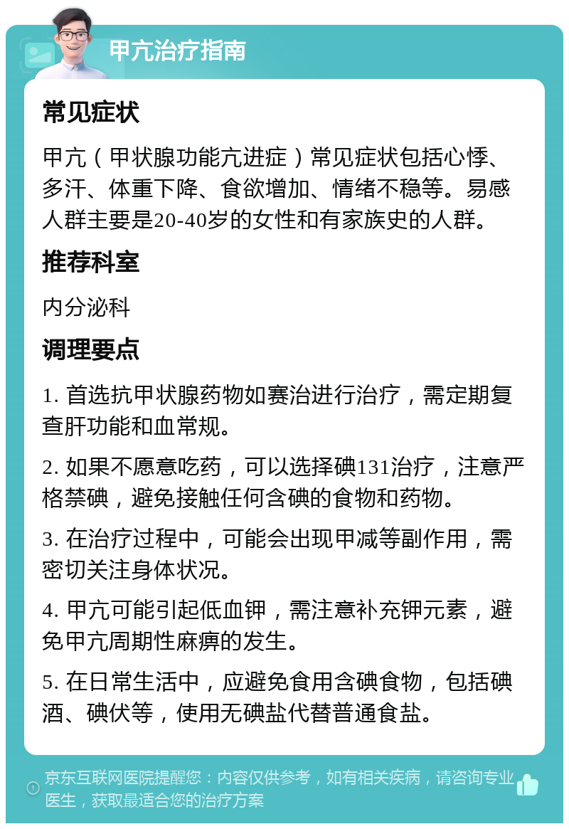 甲亢治疗指南 常见症状 甲亢（甲状腺功能亢进症）常见症状包括心悸、多汗、体重下降、食欲增加、情绪不稳等。易感人群主要是20-40岁的女性和有家族史的人群。 推荐科室 内分泌科 调理要点 1. 首选抗甲状腺药物如赛治进行治疗，需定期复查肝功能和血常规。 2. 如果不愿意吃药，可以选择碘131治疗，注意严格禁碘，避免接触任何含碘的食物和药物。 3. 在治疗过程中，可能会出现甲减等副作用，需密切关注身体状况。 4. 甲亢可能引起低血钾，需注意补充钾元素，避免甲亢周期性麻痹的发生。 5. 在日常生活中，应避免食用含碘食物，包括碘酒、碘伏等，使用无碘盐代替普通食盐。