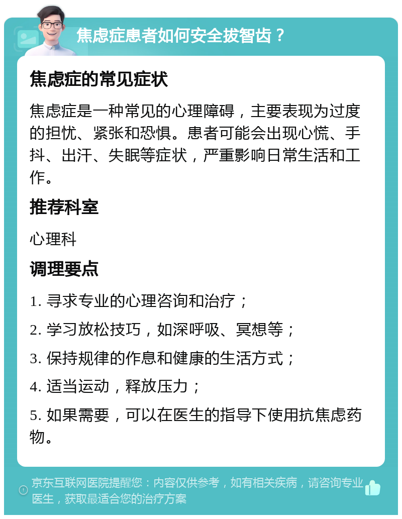 焦虑症患者如何安全拔智齿？ 焦虑症的常见症状 焦虑症是一种常见的心理障碍，主要表现为过度的担忧、紧张和恐惧。患者可能会出现心慌、手抖、出汗、失眠等症状，严重影响日常生活和工作。 推荐科室 心理科 调理要点 1. 寻求专业的心理咨询和治疗； 2. 学习放松技巧，如深呼吸、冥想等； 3. 保持规律的作息和健康的生活方式； 4. 适当运动，释放压力； 5. 如果需要，可以在医生的指导下使用抗焦虑药物。