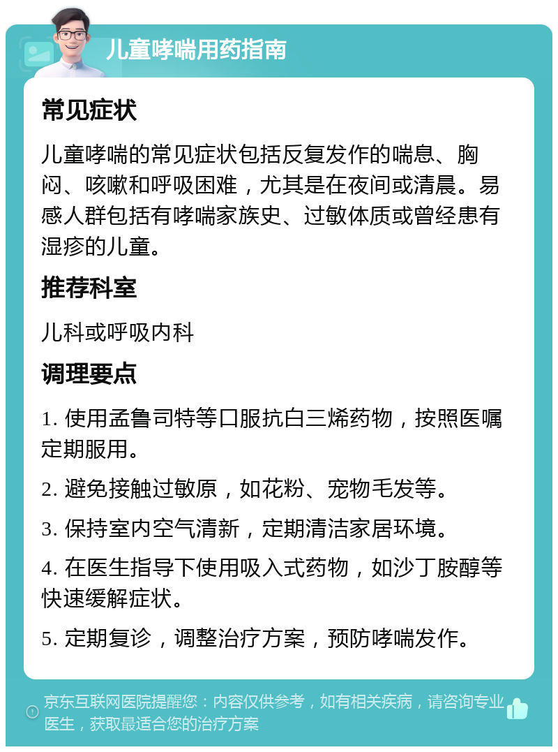 儿童哮喘用药指南 常见症状 儿童哮喘的常见症状包括反复发作的喘息、胸闷、咳嗽和呼吸困难，尤其是在夜间或清晨。易感人群包括有哮喘家族史、过敏体质或曾经患有湿疹的儿童。 推荐科室 儿科或呼吸内科 调理要点 1. 使用孟鲁司特等口服抗白三烯药物，按照医嘱定期服用。 2. 避免接触过敏原，如花粉、宠物毛发等。 3. 保持室内空气清新，定期清洁家居环境。 4. 在医生指导下使用吸入式药物，如沙丁胺醇等快速缓解症状。 5. 定期复诊，调整治疗方案，预防哮喘发作。