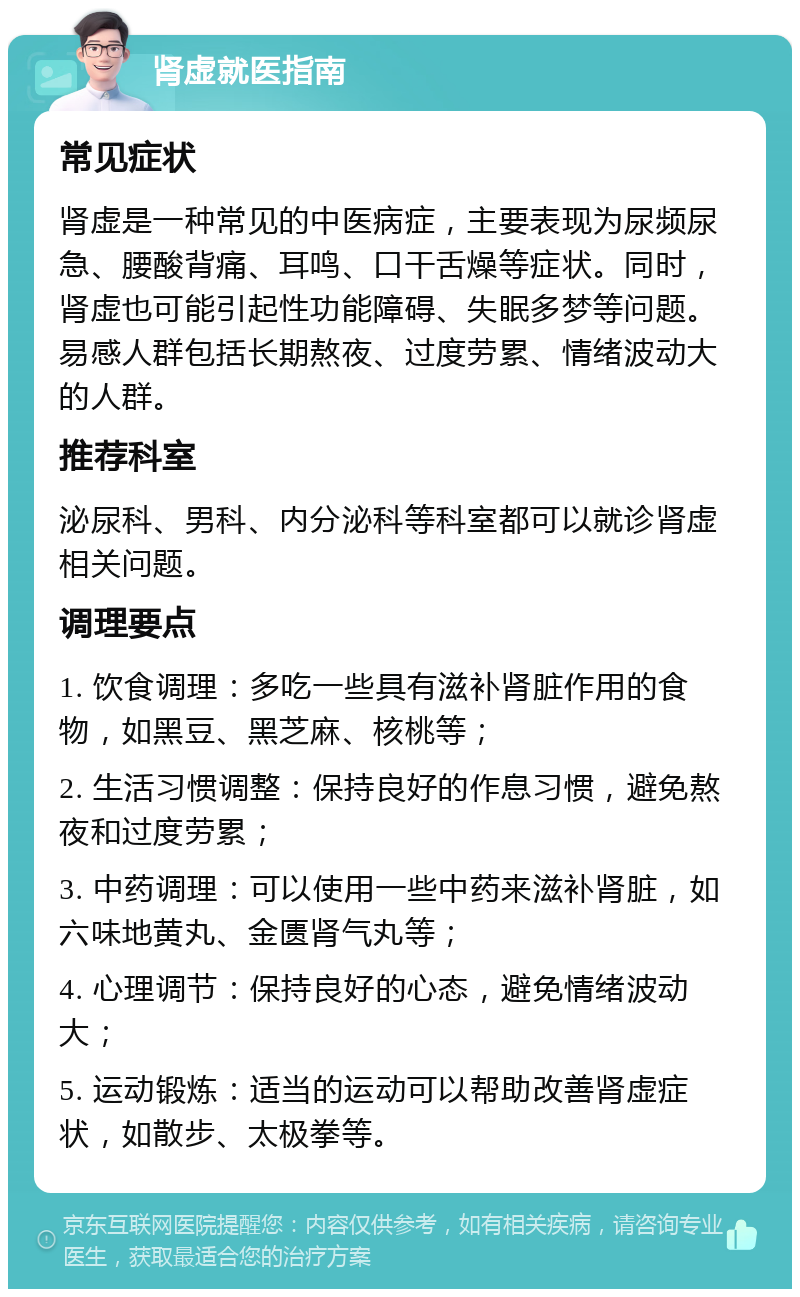 肾虚就医指南 常见症状 肾虚是一种常见的中医病症，主要表现为尿频尿急、腰酸背痛、耳鸣、口干舌燥等症状。同时，肾虚也可能引起性功能障碍、失眠多梦等问题。易感人群包括长期熬夜、过度劳累、情绪波动大的人群。 推荐科室 泌尿科、男科、内分泌科等科室都可以就诊肾虚相关问题。 调理要点 1. 饮食调理：多吃一些具有滋补肾脏作用的食物，如黑豆、黑芝麻、核桃等； 2. 生活习惯调整：保持良好的作息习惯，避免熬夜和过度劳累； 3. 中药调理：可以使用一些中药来滋补肾脏，如六味地黄丸、金匮肾气丸等； 4. 心理调节：保持良好的心态，避免情绪波动大； 5. 运动锻炼：适当的运动可以帮助改善肾虚症状，如散步、太极拳等。