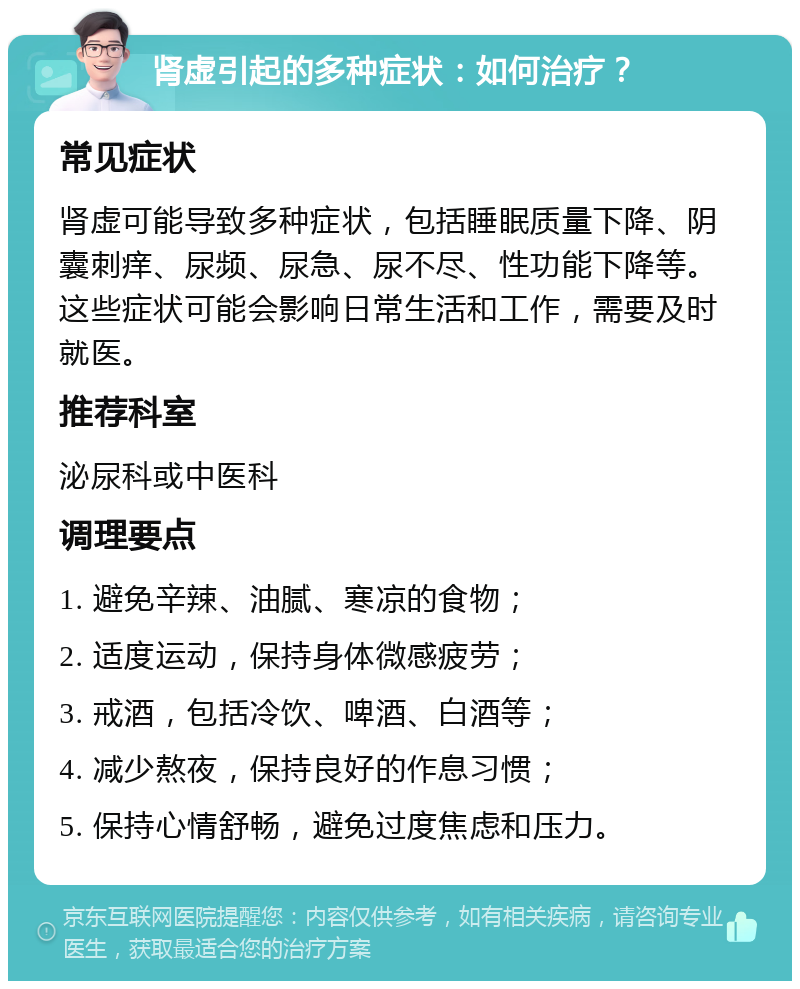 肾虚引起的多种症状：如何治疗？ 常见症状 肾虚可能导致多种症状，包括睡眠质量下降、阴囊刺痒、尿频、尿急、尿不尽、性功能下降等。这些症状可能会影响日常生活和工作，需要及时就医。 推荐科室 泌尿科或中医科 调理要点 1. 避免辛辣、油腻、寒凉的食物； 2. 适度运动，保持身体微感疲劳； 3. 戒酒，包括冷饮、啤酒、白酒等； 4. 减少熬夜，保持良好的作息习惯； 5. 保持心情舒畅，避免过度焦虑和压力。