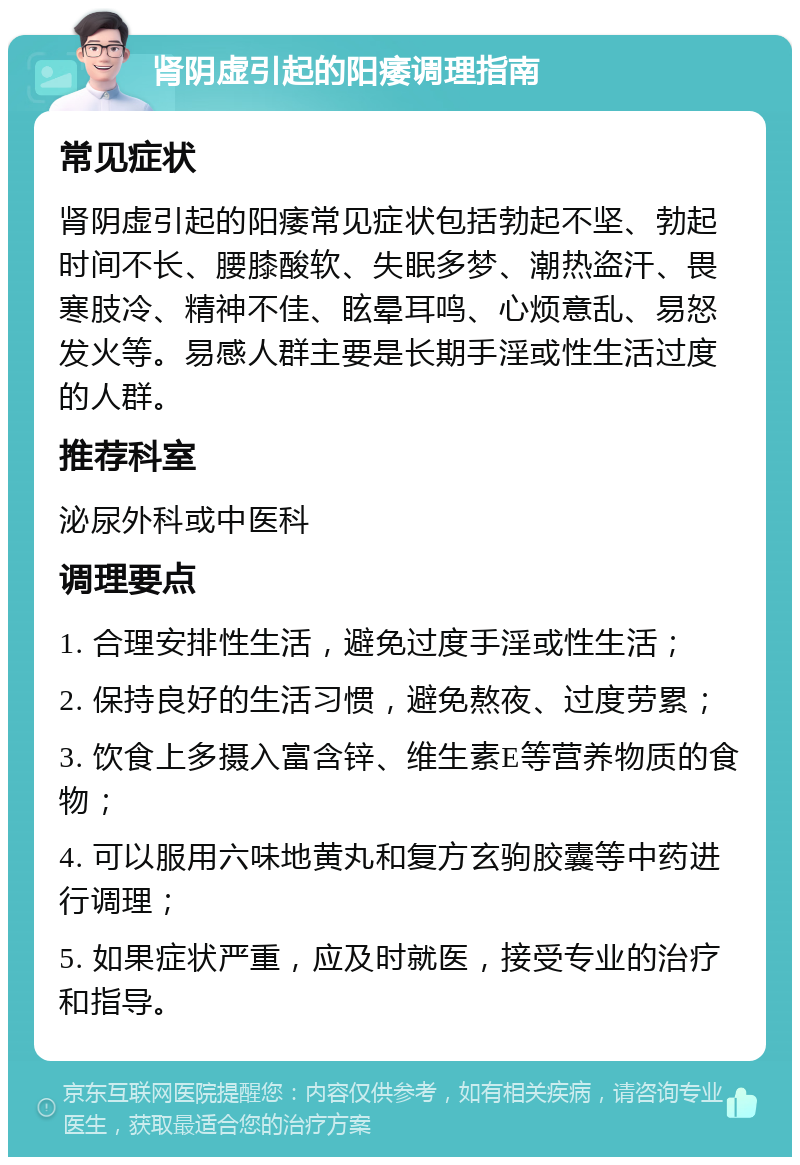 肾阴虚引起的阳痿调理指南 常见症状 肾阴虚引起的阳痿常见症状包括勃起不坚、勃起时间不长、腰膝酸软、失眠多梦、潮热盗汗、畏寒肢冷、精神不佳、眩晕耳鸣、心烦意乱、易怒发火等。易感人群主要是长期手淫或性生活过度的人群。 推荐科室 泌尿外科或中医科 调理要点 1. 合理安排性生活，避免过度手淫或性生活； 2. 保持良好的生活习惯，避免熬夜、过度劳累； 3. 饮食上多摄入富含锌、维生素E等营养物质的食物； 4. 可以服用六味地黄丸和复方玄驹胶囊等中药进行调理； 5. 如果症状严重，应及时就医，接受专业的治疗和指导。