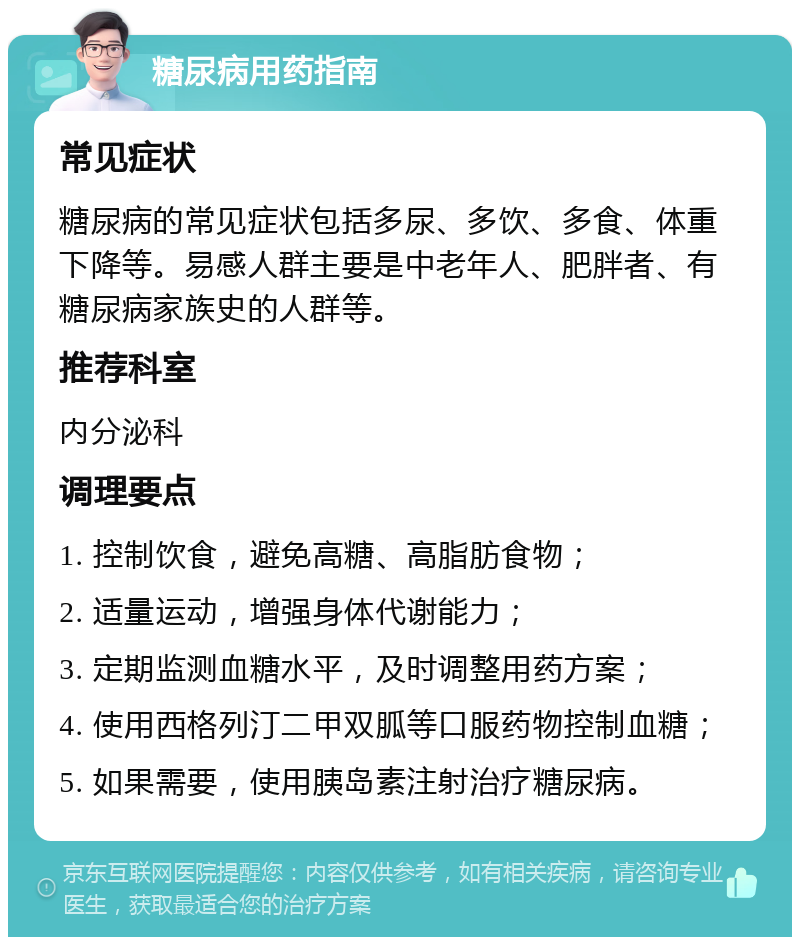 糖尿病用药指南 常见症状 糖尿病的常见症状包括多尿、多饮、多食、体重下降等。易感人群主要是中老年人、肥胖者、有糖尿病家族史的人群等。 推荐科室 内分泌科 调理要点 1. 控制饮食，避免高糖、高脂肪食物； 2. 适量运动，增强身体代谢能力； 3. 定期监测血糖水平，及时调整用药方案； 4. 使用西格列汀二甲双胍等口服药物控制血糖； 5. 如果需要，使用胰岛素注射治疗糖尿病。