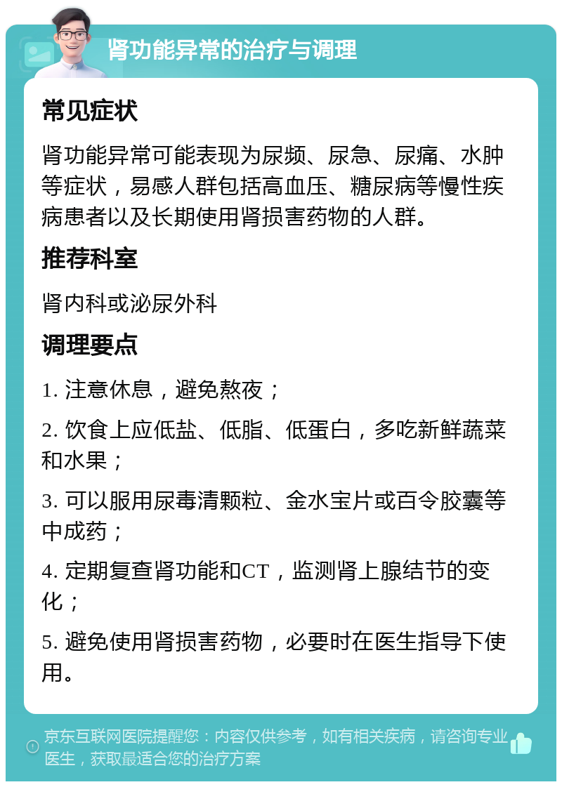 肾功能异常的治疗与调理 常见症状 肾功能异常可能表现为尿频、尿急、尿痛、水肿等症状，易感人群包括高血压、糖尿病等慢性疾病患者以及长期使用肾损害药物的人群。 推荐科室 肾内科或泌尿外科 调理要点 1. 注意休息，避免熬夜； 2. 饮食上应低盐、低脂、低蛋白，多吃新鲜蔬菜和水果； 3. 可以服用尿毒清颗粒、金水宝片或百令胶囊等中成药； 4. 定期复查肾功能和CT，监测肾上腺结节的变化； 5. 避免使用肾损害药物，必要时在医生指导下使用。