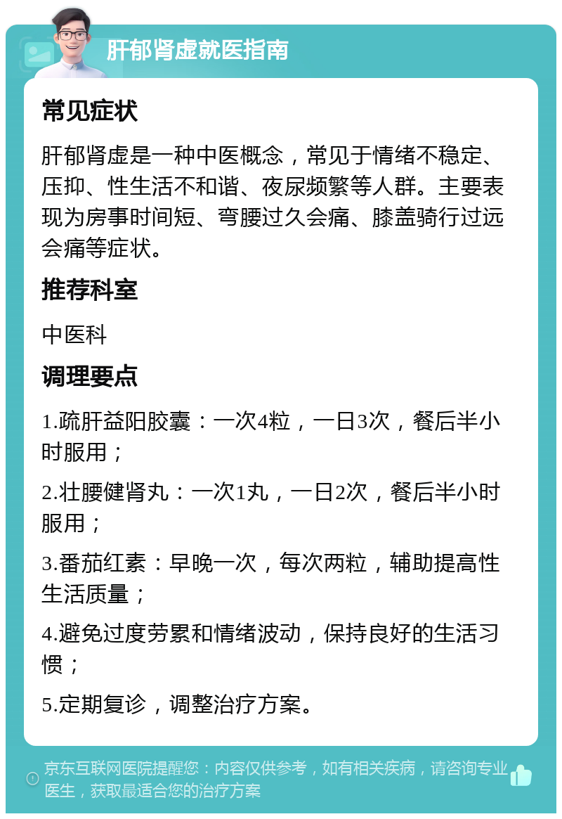 肝郁肾虚就医指南 常见症状 肝郁肾虚是一种中医概念，常见于情绪不稳定、压抑、性生活不和谐、夜尿频繁等人群。主要表现为房事时间短、弯腰过久会痛、膝盖骑行过远会痛等症状。 推荐科室 中医科 调理要点 1.疏肝益阳胶囊：一次4粒，一日3次，餐后半小时服用； 2.壮腰健肾丸：一次1丸，一日2次，餐后半小时服用； 3.番茄红素：早晚一次，每次两粒，辅助提高性生活质量； 4.避免过度劳累和情绪波动，保持良好的生活习惯； 5.定期复诊，调整治疗方案。