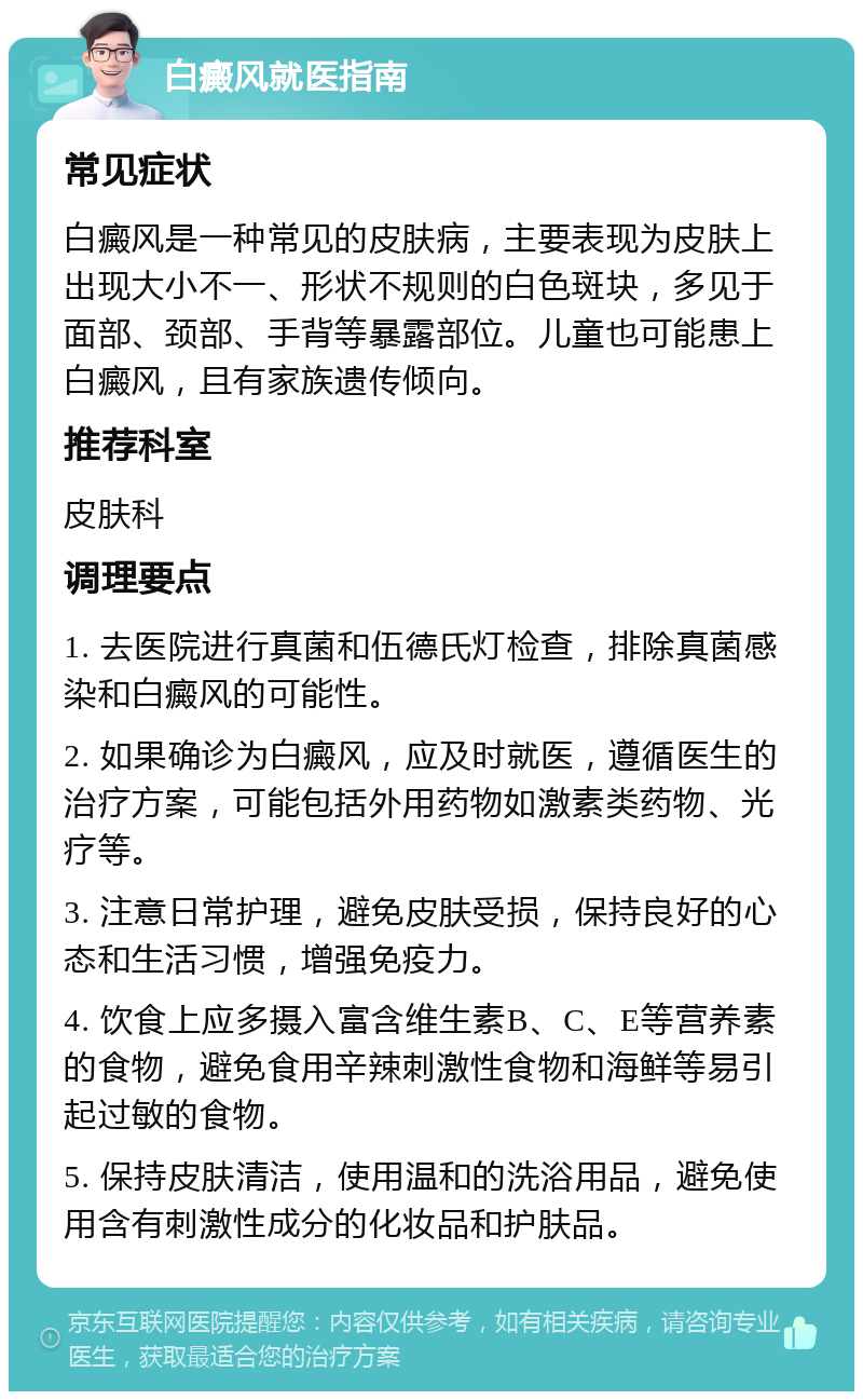 白癜风就医指南 常见症状 白癜风是一种常见的皮肤病，主要表现为皮肤上出现大小不一、形状不规则的白色斑块，多见于面部、颈部、手背等暴露部位。儿童也可能患上白癜风，且有家族遗传倾向。 推荐科室 皮肤科 调理要点 1. 去医院进行真菌和伍德氏灯检查，排除真菌感染和白癜风的可能性。 2. 如果确诊为白癜风，应及时就医，遵循医生的治疗方案，可能包括外用药物如激素类药物、光疗等。 3. 注意日常护理，避免皮肤受损，保持良好的心态和生活习惯，增强免疫力。 4. 饮食上应多摄入富含维生素B、C、E等营养素的食物，避免食用辛辣刺激性食物和海鲜等易引起过敏的食物。 5. 保持皮肤清洁，使用温和的洗浴用品，避免使用含有刺激性成分的化妆品和护肤品。