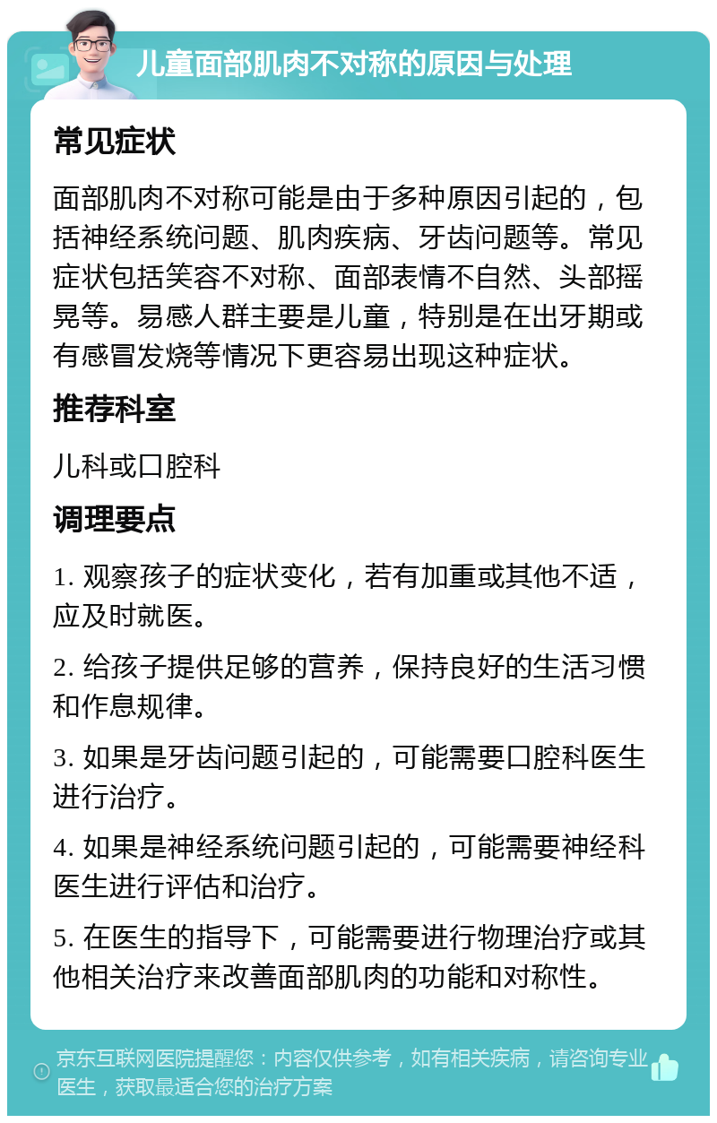 儿童面部肌肉不对称的原因与处理 常见症状 面部肌肉不对称可能是由于多种原因引起的，包括神经系统问题、肌肉疾病、牙齿问题等。常见症状包括笑容不对称、面部表情不自然、头部摇晃等。易感人群主要是儿童，特别是在出牙期或有感冒发烧等情况下更容易出现这种症状。 推荐科室 儿科或口腔科 调理要点 1. 观察孩子的症状变化，若有加重或其他不适，应及时就医。 2. 给孩子提供足够的营养，保持良好的生活习惯和作息规律。 3. 如果是牙齿问题引起的，可能需要口腔科医生进行治疗。 4. 如果是神经系统问题引起的，可能需要神经科医生进行评估和治疗。 5. 在医生的指导下，可能需要进行物理治疗或其他相关治疗来改善面部肌肉的功能和对称性。