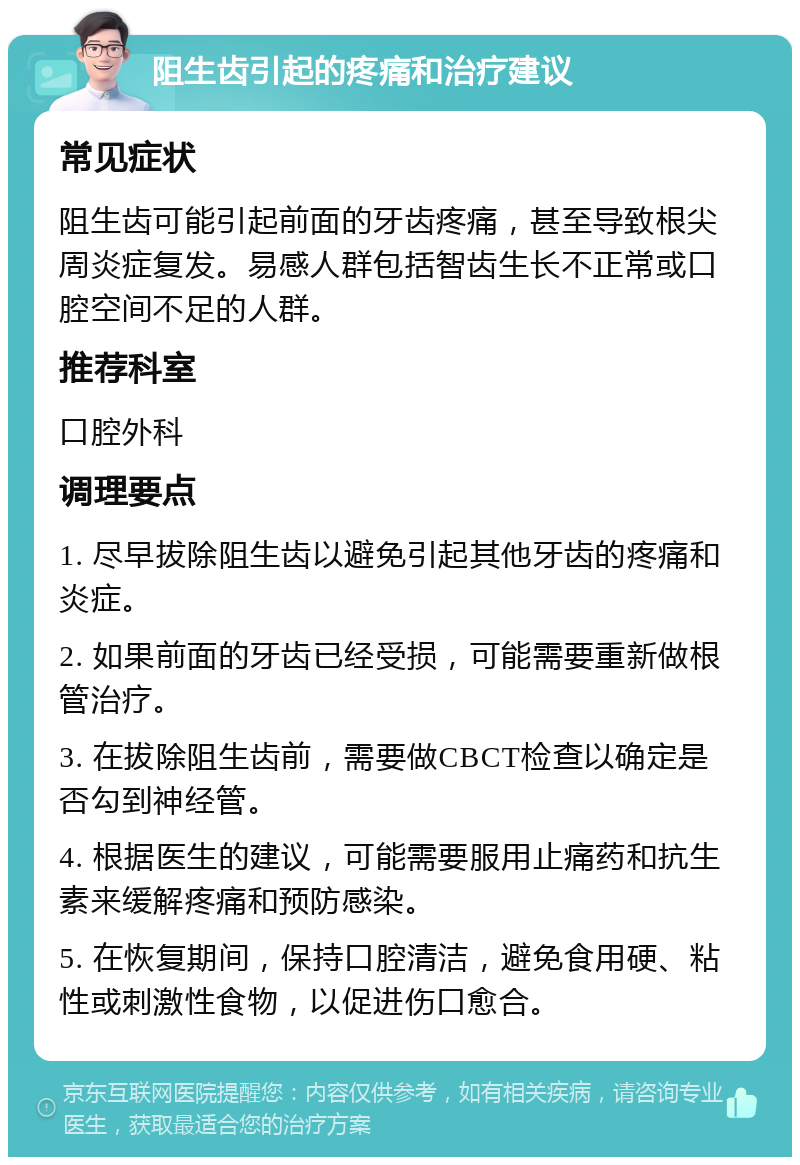 阻生齿引起的疼痛和治疗建议 常见症状 阻生齿可能引起前面的牙齿疼痛，甚至导致根尖周炎症复发。易感人群包括智齿生长不正常或口腔空间不足的人群。 推荐科室 口腔外科 调理要点 1. 尽早拔除阻生齿以避免引起其他牙齿的疼痛和炎症。 2. 如果前面的牙齿已经受损，可能需要重新做根管治疗。 3. 在拔除阻生齿前，需要做CBCT检查以确定是否勾到神经管。 4. 根据医生的建议，可能需要服用止痛药和抗生素来缓解疼痛和预防感染。 5. 在恢复期间，保持口腔清洁，避免食用硬、粘性或刺激性食物，以促进伤口愈合。