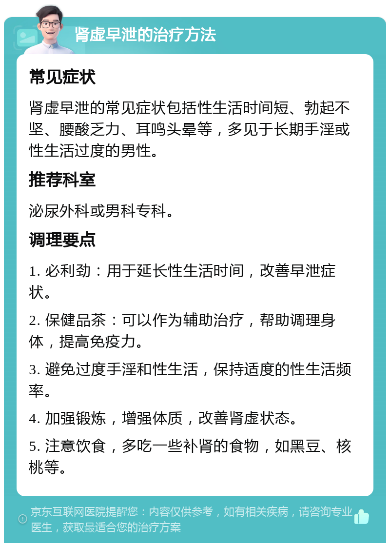 肾虚早泄的治疗方法 常见症状 肾虚早泄的常见症状包括性生活时间短、勃起不坚、腰酸乏力、耳鸣头晕等，多见于长期手淫或性生活过度的男性。 推荐科室 泌尿外科或男科专科。 调理要点 1. 必利劲：用于延长性生活时间，改善早泄症状。 2. 保健品茶：可以作为辅助治疗，帮助调理身体，提高免疫力。 3. 避免过度手淫和性生活，保持适度的性生活频率。 4. 加强锻炼，增强体质，改善肾虚状态。 5. 注意饮食，多吃一些补肾的食物，如黑豆、核桃等。