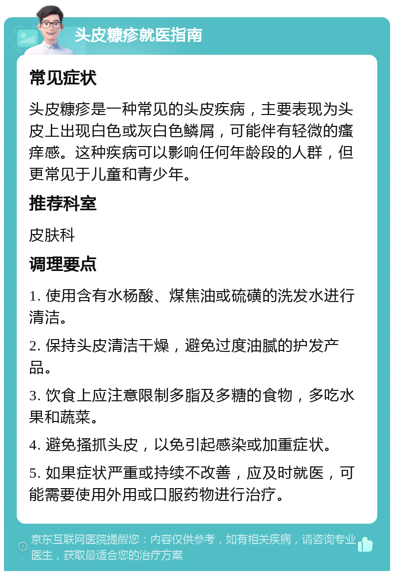 头皮糠疹就医指南 常见症状 头皮糠疹是一种常见的头皮疾病，主要表现为头皮上出现白色或灰白色鳞屑，可能伴有轻微的瘙痒感。这种疾病可以影响任何年龄段的人群，但更常见于儿童和青少年。 推荐科室 皮肤科 调理要点 1. 使用含有水杨酸、煤焦油或硫磺的洗发水进行清洁。 2. 保持头皮清洁干燥，避免过度油腻的护发产品。 3. 饮食上应注意限制多脂及多糖的食物，多吃水果和蔬菜。 4. 避免搔抓头皮，以免引起感染或加重症状。 5. 如果症状严重或持续不改善，应及时就医，可能需要使用外用或口服药物进行治疗。