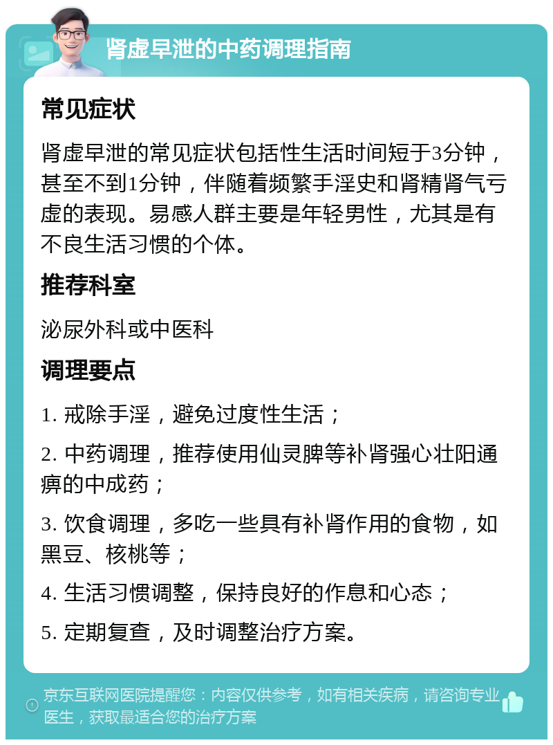 肾虚早泄的中药调理指南 常见症状 肾虚早泄的常见症状包括性生活时间短于3分钟，甚至不到1分钟，伴随着频繁手淫史和肾精肾气亏虚的表现。易感人群主要是年轻男性，尤其是有不良生活习惯的个体。 推荐科室 泌尿外科或中医科 调理要点 1. 戒除手淫，避免过度性生活； 2. 中药调理，推荐使用仙灵脾等补肾强心壮阳通痹的中成药； 3. 饮食调理，多吃一些具有补肾作用的食物，如黑豆、核桃等； 4. 生活习惯调整，保持良好的作息和心态； 5. 定期复查，及时调整治疗方案。