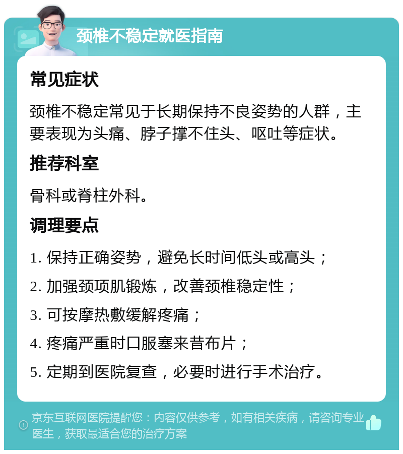 颈椎不稳定就医指南 常见症状 颈椎不稳定常见于长期保持不良姿势的人群，主要表现为头痛、脖子撑不住头、呕吐等症状。 推荐科室 骨科或脊柱外科。 调理要点 1. 保持正确姿势，避免长时间低头或高头； 2. 加强颈项肌锻炼，改善颈椎稳定性； 3. 可按摩热敷缓解疼痛； 4. 疼痛严重时口服塞来昔布片； 5. 定期到医院复查，必要时进行手术治疗。