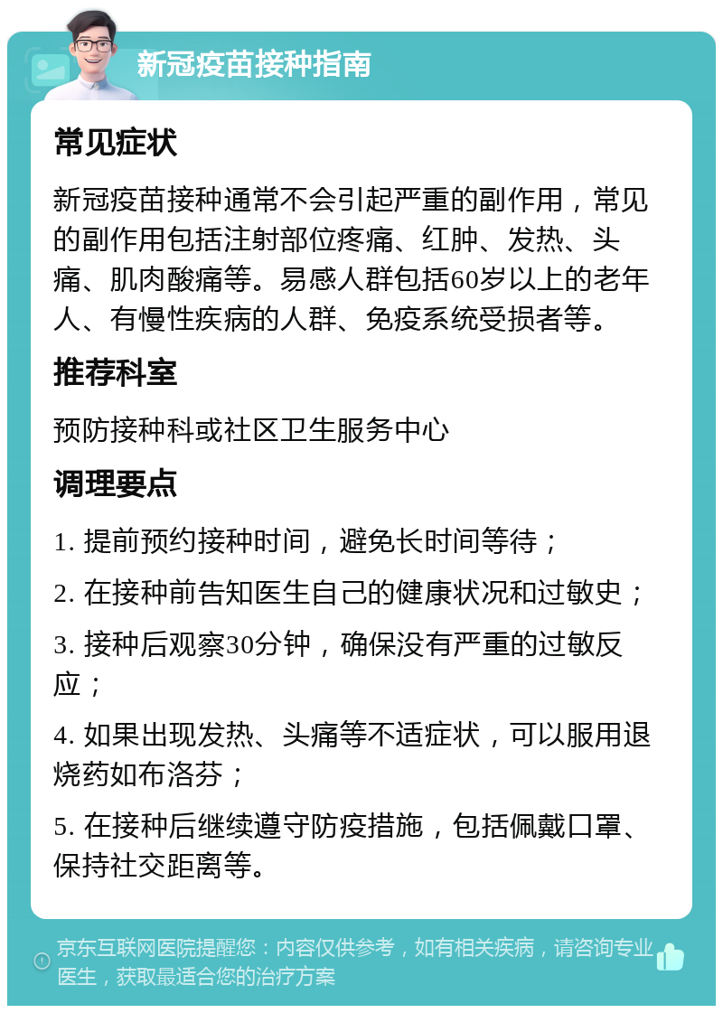 新冠疫苗接种指南 常见症状 新冠疫苗接种通常不会引起严重的副作用，常见的副作用包括注射部位疼痛、红肿、发热、头痛、肌肉酸痛等。易感人群包括60岁以上的老年人、有慢性疾病的人群、免疫系统受损者等。 推荐科室 预防接种科或社区卫生服务中心 调理要点 1. 提前预约接种时间，避免长时间等待； 2. 在接种前告知医生自己的健康状况和过敏史； 3. 接种后观察30分钟，确保没有严重的过敏反应； 4. 如果出现发热、头痛等不适症状，可以服用退烧药如布洛芬； 5. 在接种后继续遵守防疫措施，包括佩戴口罩、保持社交距离等。