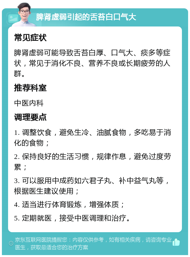 脾肾虚弱引起的舌苔白口气大 常见症状 脾肾虚弱可能导致舌苔白厚、口气大、痰多等症状，常见于消化不良、营养不良或长期疲劳的人群。 推荐科室 中医内科 调理要点 1. 调整饮食，避免生冷、油腻食物，多吃易于消化的食物； 2. 保持良好的生活习惯，规律作息，避免过度劳累； 3. 可以服用中成药如六君子丸、补中益气丸等，根据医生建议使用； 4. 适当进行体育锻炼，增强体质； 5. 定期就医，接受中医调理和治疗。