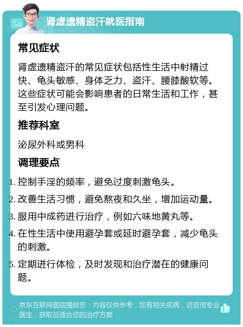 肾虚遗精盗汗就医指南 常见症状 肾虚遗精盗汗的常见症状包括性生活中射精过快、龟头敏感、身体乏力、盗汗、腰膝酸软等。这些症状可能会影响患者的日常生活和工作，甚至引发心理问题。 推荐科室 泌尿外科或男科 调理要点 控制手淫的频率，避免过度刺激龟头。 改善生活习惯，避免熬夜和久坐，增加运动量。 服用中成药进行治疗，例如六味地黄丸等。 在性生活中使用避孕套或延时避孕套，减少龟头的刺激。 定期进行体检，及时发现和治疗潜在的健康问题。