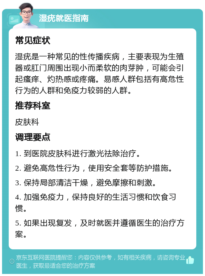 湿疣就医指南 常见症状 湿疣是一种常见的性传播疾病，主要表现为生殖器或肛门周围出现小而柔软的肉芽肿，可能会引起瘙痒、灼热感或疼痛。易感人群包括有高危性行为的人群和免疫力较弱的人群。 推荐科室 皮肤科 调理要点 1. 到医院皮肤科进行激光祛除治疗。 2. 避免高危性行为，使用安全套等防护措施。 3. 保持局部清洁干燥，避免摩擦和刺激。 4. 加强免疫力，保持良好的生活习惯和饮食习惯。 5. 如果出现复发，及时就医并遵循医生的治疗方案。