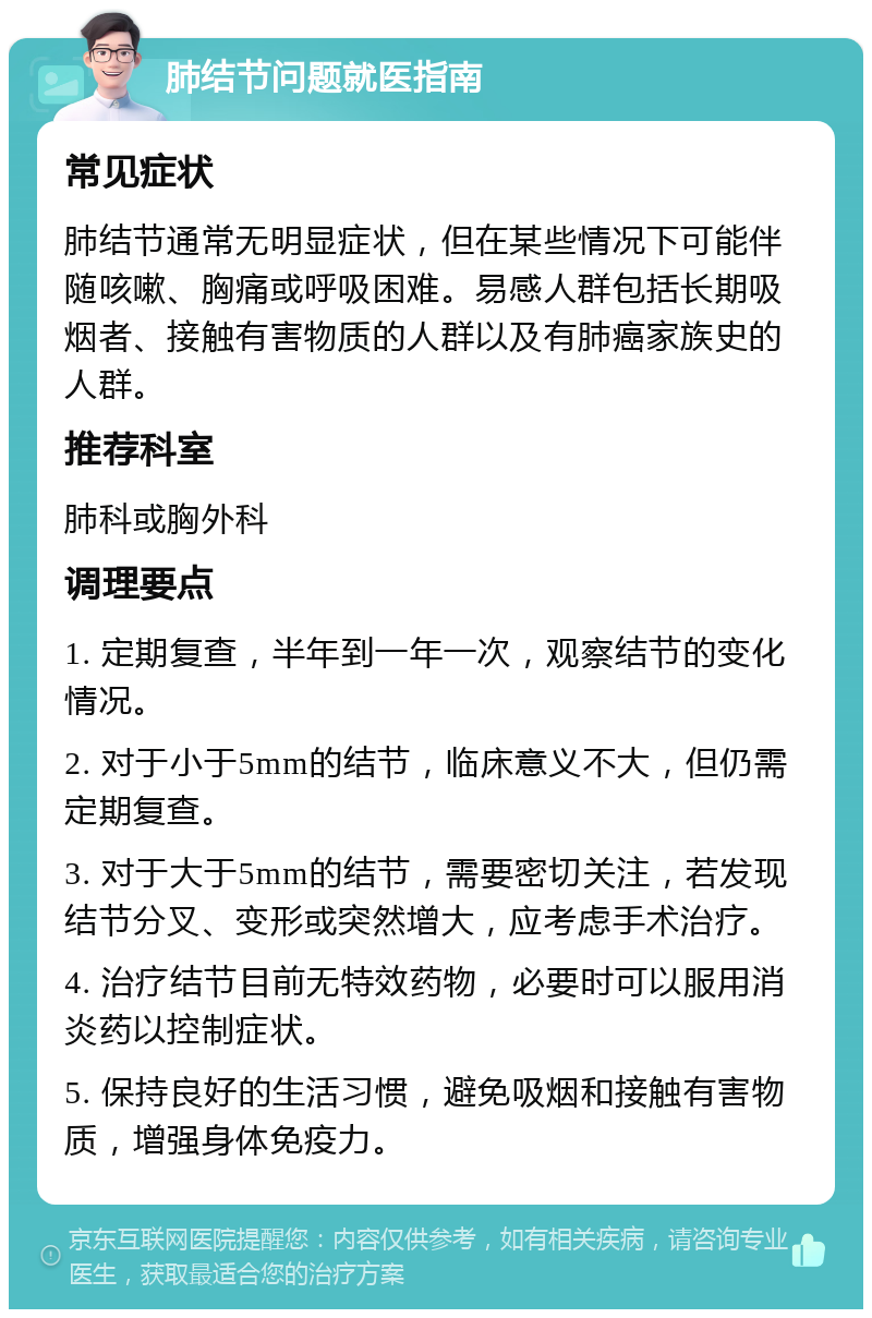 肺结节问题就医指南 常见症状 肺结节通常无明显症状，但在某些情况下可能伴随咳嗽、胸痛或呼吸困难。易感人群包括长期吸烟者、接触有害物质的人群以及有肺癌家族史的人群。 推荐科室 肺科或胸外科 调理要点 1. 定期复查，半年到一年一次，观察结节的变化情况。 2. 对于小于5mm的结节，临床意义不大，但仍需定期复查。 3. 对于大于5mm的结节，需要密切关注，若发现结节分叉、变形或突然增大，应考虑手术治疗。 4. 治疗结节目前无特效药物，必要时可以服用消炎药以控制症状。 5. 保持良好的生活习惯，避免吸烟和接触有害物质，增强身体免疫力。