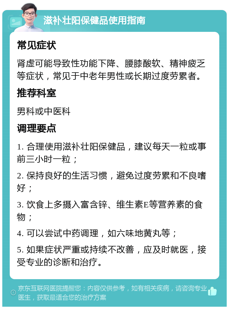 滋补壮阳保健品使用指南 常见症状 肾虚可能导致性功能下降、腰膝酸软、精神疲乏等症状，常见于中老年男性或长期过度劳累者。 推荐科室 男科或中医科 调理要点 1. 合理使用滋补壮阳保健品，建议每天一粒或事前三小时一粒； 2. 保持良好的生活习惯，避免过度劳累和不良嗜好； 3. 饮食上多摄入富含锌、维生素E等营养素的食物； 4. 可以尝试中药调理，如六味地黄丸等； 5. 如果症状严重或持续不改善，应及时就医，接受专业的诊断和治疗。