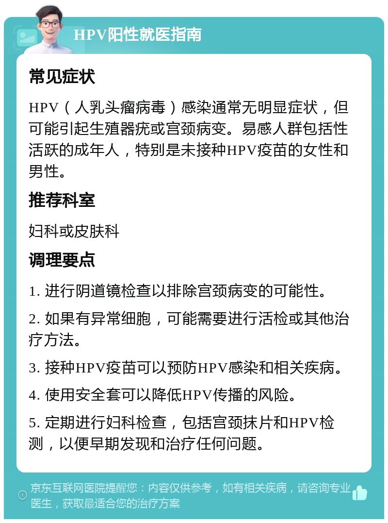 HPV阳性就医指南 常见症状 HPV（人乳头瘤病毒）感染通常无明显症状，但可能引起生殖器疣或宫颈病变。易感人群包括性活跃的成年人，特别是未接种HPV疫苗的女性和男性。 推荐科室 妇科或皮肤科 调理要点 1. 进行阴道镜检查以排除宫颈病变的可能性。 2. 如果有异常细胞，可能需要进行活检或其他治疗方法。 3. 接种HPV疫苗可以预防HPV感染和相关疾病。 4. 使用安全套可以降低HPV传播的风险。 5. 定期进行妇科检查，包括宫颈抹片和HPV检测，以便早期发现和治疗任何问题。