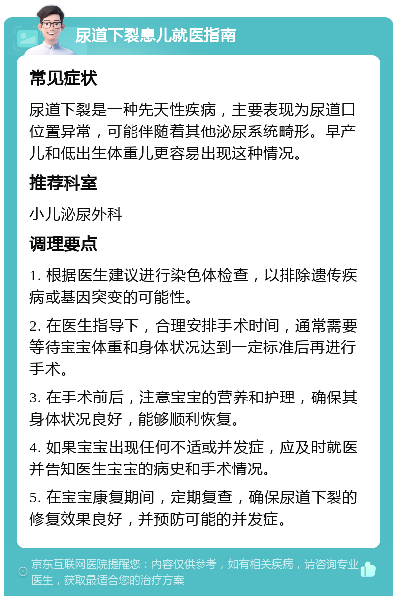 尿道下裂患儿就医指南 常见症状 尿道下裂是一种先天性疾病，主要表现为尿道口位置异常，可能伴随着其他泌尿系统畸形。早产儿和低出生体重儿更容易出现这种情况。 推荐科室 小儿泌尿外科 调理要点 1. 根据医生建议进行染色体检查，以排除遗传疾病或基因突变的可能性。 2. 在医生指导下，合理安排手术时间，通常需要等待宝宝体重和身体状况达到一定标准后再进行手术。 3. 在手术前后，注意宝宝的营养和护理，确保其身体状况良好，能够顺利恢复。 4. 如果宝宝出现任何不适或并发症，应及时就医并告知医生宝宝的病史和手术情况。 5. 在宝宝康复期间，定期复查，确保尿道下裂的修复效果良好，并预防可能的并发症。