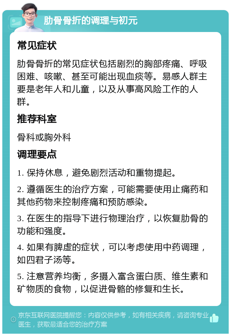 肋骨骨折的调理与初元 常见症状 肋骨骨折的常见症状包括剧烈的胸部疼痛、呼吸困难、咳嗽、甚至可能出现血痰等。易感人群主要是老年人和儿童，以及从事高风险工作的人群。 推荐科室 骨科或胸外科 调理要点 1. 保持休息，避免剧烈活动和重物提起。 2. 遵循医生的治疗方案，可能需要使用止痛药和其他药物来控制疼痛和预防感染。 3. 在医生的指导下进行物理治疗，以恢复肋骨的功能和强度。 4. 如果有脾虚的症状，可以考虑使用中药调理，如四君子汤等。 5. 注意营养均衡，多摄入富含蛋白质、维生素和矿物质的食物，以促进骨骼的修复和生长。