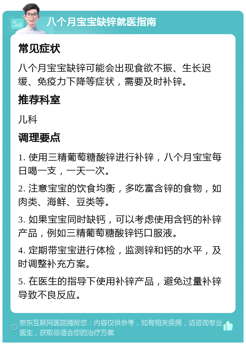 八个月宝宝缺锌就医指南 常见症状 八个月宝宝缺锌可能会出现食欲不振、生长迟缓、免疫力下降等症状，需要及时补锌。 推荐科室 儿科 调理要点 1. 使用三精葡萄糖酸锌进行补锌，八个月宝宝每日喝一支，一天一次。 2. 注意宝宝的饮食均衡，多吃富含锌的食物，如肉类、海鲜、豆类等。 3. 如果宝宝同时缺钙，可以考虑使用含钙的补锌产品，例如三精葡萄糖酸锌钙口服液。 4. 定期带宝宝进行体检，监测锌和钙的水平，及时调整补充方案。 5. 在医生的指导下使用补锌产品，避免过量补锌导致不良反应。