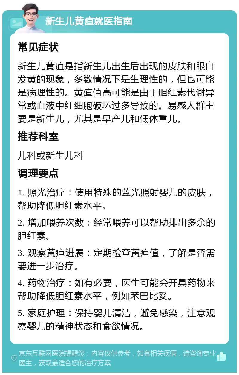 新生儿黄疸就医指南 常见症状 新生儿黄疸是指新生儿出生后出现的皮肤和眼白发黄的现象，多数情况下是生理性的，但也可能是病理性的。黄疸值高可能是由于胆红素代谢异常或血液中红细胞破坏过多导致的。易感人群主要是新生儿，尤其是早产儿和低体重儿。 推荐科室 儿科或新生儿科 调理要点 1. 照光治疗：使用特殊的蓝光照射婴儿的皮肤，帮助降低胆红素水平。 2. 增加喂养次数：经常喂养可以帮助排出多余的胆红素。 3. 观察黄疸进展：定期检查黄疸值，了解是否需要进一步治疗。 4. 药物治疗：如有必要，医生可能会开具药物来帮助降低胆红素水平，例如苯巴比妥。 5. 家庭护理：保持婴儿清洁，避免感染，注意观察婴儿的精神状态和食欲情况。