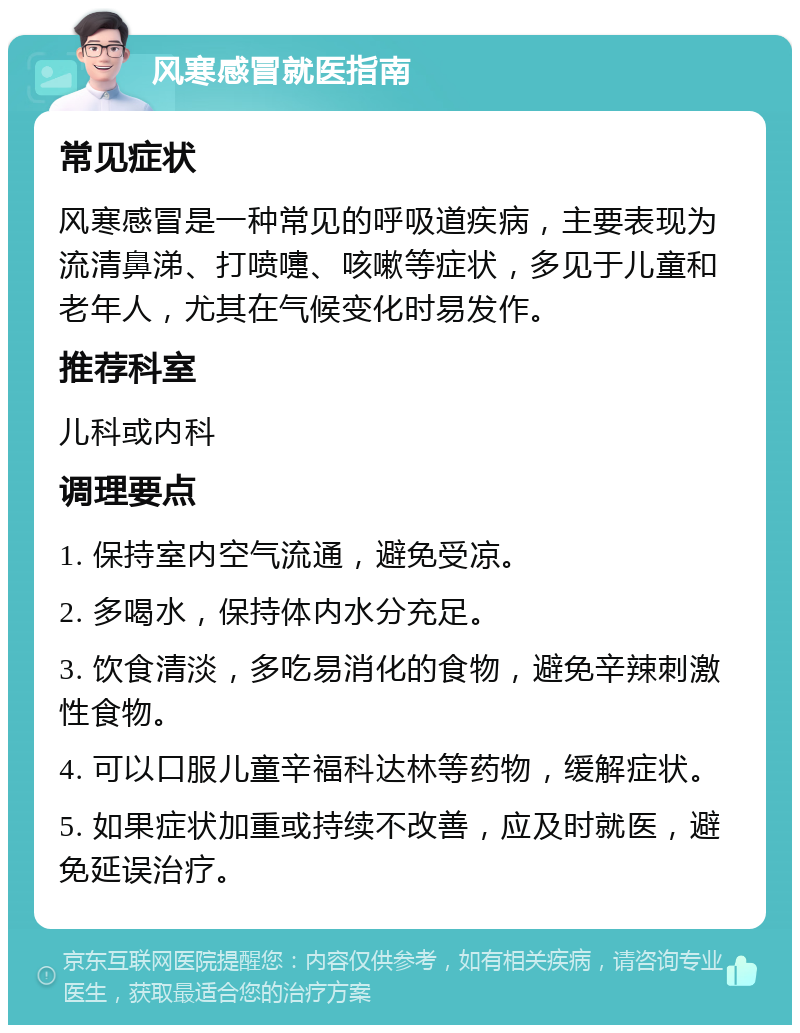 风寒感冒就医指南 常见症状 风寒感冒是一种常见的呼吸道疾病，主要表现为流清鼻涕、打喷嚏、咳嗽等症状，多见于儿童和老年人，尤其在气候变化时易发作。 推荐科室 儿科或内科 调理要点 1. 保持室内空气流通，避免受凉。 2. 多喝水，保持体内水分充足。 3. 饮食清淡，多吃易消化的食物，避免辛辣刺激性食物。 4. 可以口服儿童辛福科达林等药物，缓解症状。 5. 如果症状加重或持续不改善，应及时就医，避免延误治疗。