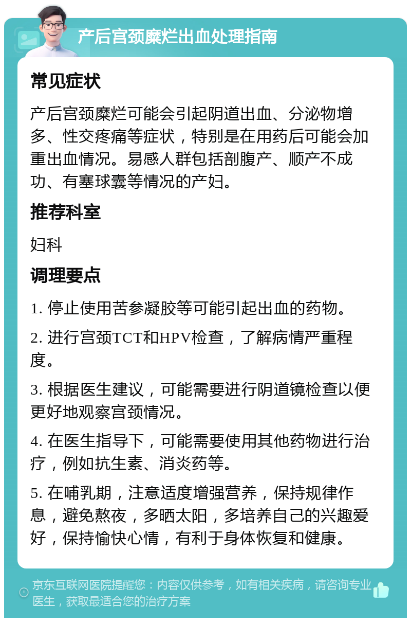 产后宫颈糜烂出血处理指南 常见症状 产后宫颈糜烂可能会引起阴道出血、分泌物增多、性交疼痛等症状，特别是在用药后可能会加重出血情况。易感人群包括剖腹产、顺产不成功、有塞球囊等情况的产妇。 推荐科室 妇科 调理要点 1. 停止使用苦参凝胶等可能引起出血的药物。 2. 进行宫颈TCT和HPV检查，了解病情严重程度。 3. 根据医生建议，可能需要进行阴道镜检查以便更好地观察宫颈情况。 4. 在医生指导下，可能需要使用其他药物进行治疗，例如抗生素、消炎药等。 5. 在哺乳期，注意适度增强营养，保持规律作息，避免熬夜，多晒太阳，多培养自己的兴趣爱好，保持愉快心情，有利于身体恢复和健康。