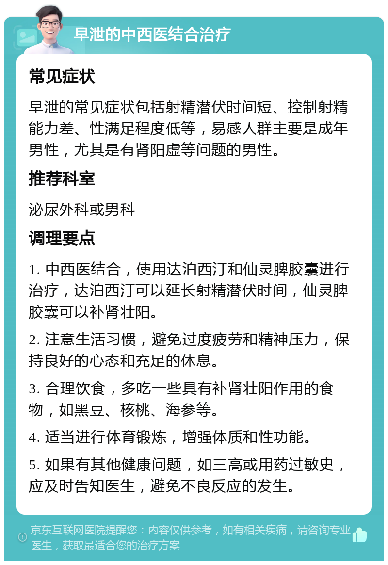 早泄的中西医结合治疗 常见症状 早泄的常见症状包括射精潜伏时间短、控制射精能力差、性满足程度低等，易感人群主要是成年男性，尤其是有肾阳虚等问题的男性。 推荐科室 泌尿外科或男科 调理要点 1. 中西医结合，使用达泊西汀和仙灵脾胶囊进行治疗，达泊西汀可以延长射精潜伏时间，仙灵脾胶囊可以补肾壮阳。 2. 注意生活习惯，避免过度疲劳和精神压力，保持良好的心态和充足的休息。 3. 合理饮食，多吃一些具有补肾壮阳作用的食物，如黑豆、核桃、海参等。 4. 适当进行体育锻炼，增强体质和性功能。 5. 如果有其他健康问题，如三高或用药过敏史，应及时告知医生，避免不良反应的发生。