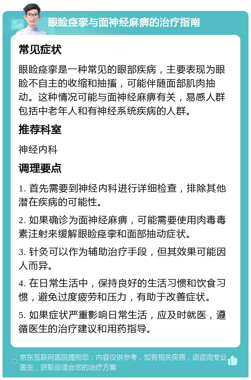 眼睑痉挛与面神经麻痹的治疗指南 常见症状 眼睑痉挛是一种常见的眼部疾病，主要表现为眼睑不自主的收缩和抽搐，可能伴随面部肌肉抽动。这种情况可能与面神经麻痹有关，易感人群包括中老年人和有神经系统疾病的人群。 推荐科室 神经内科 调理要点 1. 首先需要到神经内科进行详细检查，排除其他潜在疾病的可能性。 2. 如果确诊为面神经麻痹，可能需要使用肉毒毒素注射来缓解眼睑痉挛和面部抽动症状。 3. 针灸可以作为辅助治疗手段，但其效果可能因人而异。 4. 在日常生活中，保持良好的生活习惯和饮食习惯，避免过度疲劳和压力，有助于改善症状。 5. 如果症状严重影响日常生活，应及时就医，遵循医生的治疗建议和用药指导。