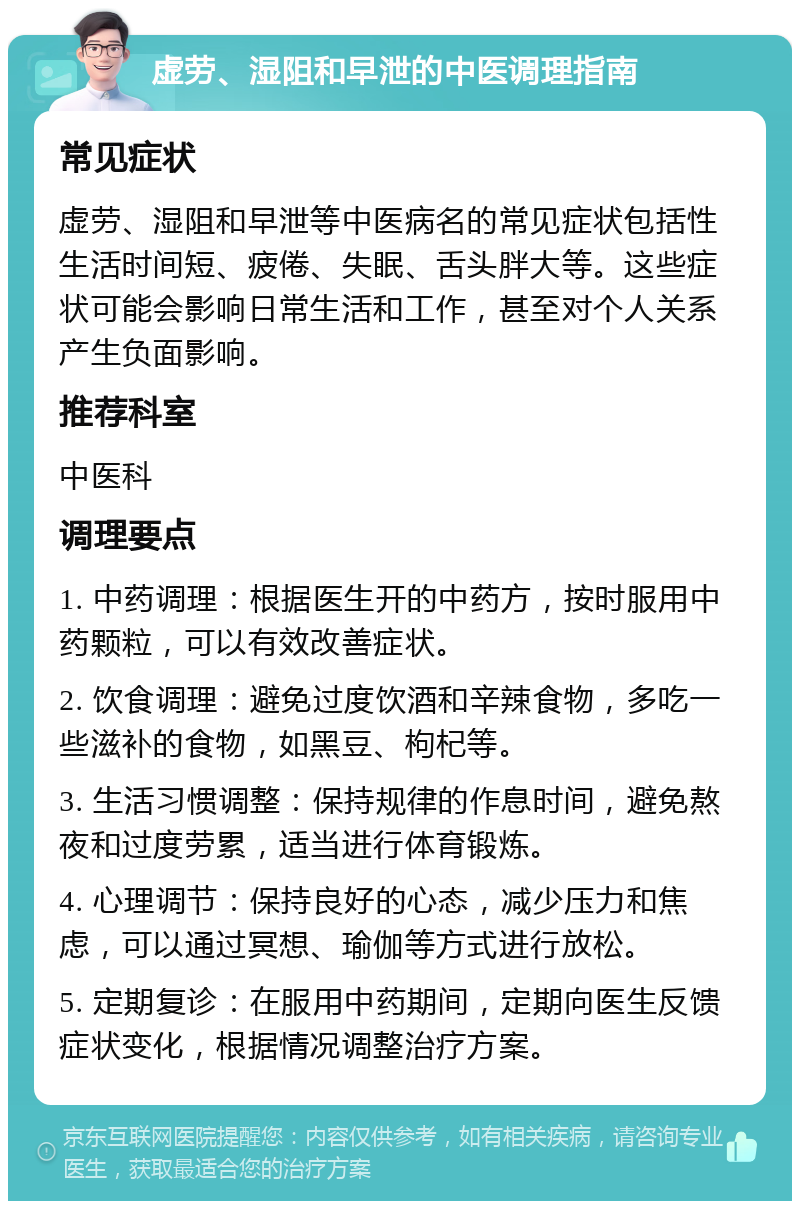 虚劳、湿阻和早泄的中医调理指南 常见症状 虚劳、湿阻和早泄等中医病名的常见症状包括性生活时间短、疲倦、失眠、舌头胖大等。这些症状可能会影响日常生活和工作，甚至对个人关系产生负面影响。 推荐科室 中医科 调理要点 1. 中药调理：根据医生开的中药方，按时服用中药颗粒，可以有效改善症状。 2. 饮食调理：避免过度饮酒和辛辣食物，多吃一些滋补的食物，如黑豆、枸杞等。 3. 生活习惯调整：保持规律的作息时间，避免熬夜和过度劳累，适当进行体育锻炼。 4. 心理调节：保持良好的心态，减少压力和焦虑，可以通过冥想、瑜伽等方式进行放松。 5. 定期复诊：在服用中药期间，定期向医生反馈症状变化，根据情况调整治疗方案。