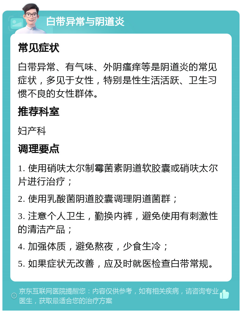 白带异常与阴道炎 常见症状 白带异常、有气味、外阴瘙痒等是阴道炎的常见症状，多见于女性，特别是性生活活跃、卫生习惯不良的女性群体。 推荐科室 妇产科 调理要点 1. 使用硝呋太尔制霉菌素阴道软胶囊或硝呋太尔片进行治疗； 2. 使用乳酸菌阴道胶囊调理阴道菌群； 3. 注意个人卫生，勤换内裤，避免使用有刺激性的清洁产品； 4. 加强体质，避免熬夜，少食生冷； 5. 如果症状无改善，应及时就医检查白带常规。