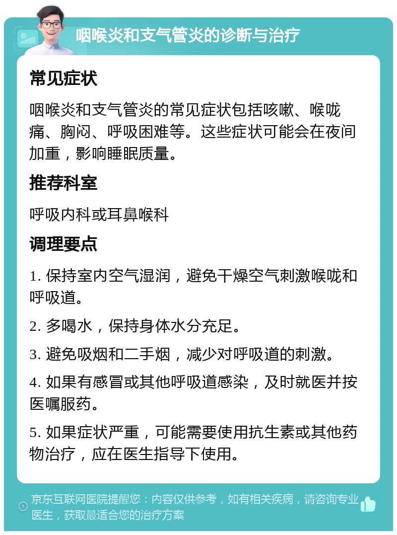 咽喉炎和支气管炎的诊断与治疗 常见症状 咽喉炎和支气管炎的常见症状包括咳嗽、喉咙痛、胸闷、呼吸困难等。这些症状可能会在夜间加重，影响睡眠质量。 推荐科室 呼吸内科或耳鼻喉科 调理要点 1. 保持室内空气湿润，避免干燥空气刺激喉咙和呼吸道。 2. 多喝水，保持身体水分充足。 3. 避免吸烟和二手烟，减少对呼吸道的刺激。 4. 如果有感冒或其他呼吸道感染，及时就医并按医嘱服药。 5. 如果症状严重，可能需要使用抗生素或其他药物治疗，应在医生指导下使用。