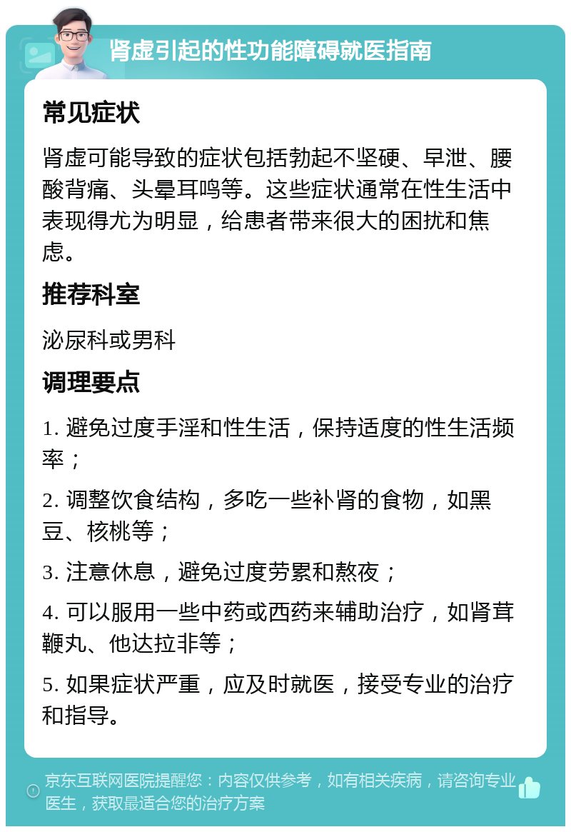 肾虚引起的性功能障碍就医指南 常见症状 肾虚可能导致的症状包括勃起不坚硬、早泄、腰酸背痛、头晕耳鸣等。这些症状通常在性生活中表现得尤为明显，给患者带来很大的困扰和焦虑。 推荐科室 泌尿科或男科 调理要点 1. 避免过度手淫和性生活，保持适度的性生活频率； 2. 调整饮食结构，多吃一些补肾的食物，如黑豆、核桃等； 3. 注意休息，避免过度劳累和熬夜； 4. 可以服用一些中药或西药来辅助治疗，如肾茸鞭丸、他达拉非等； 5. 如果症状严重，应及时就医，接受专业的治疗和指导。