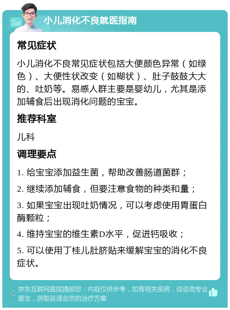 小儿消化不良就医指南 常见症状 小儿消化不良常见症状包括大便颜色异常（如绿色）、大便性状改变（如糊状）、肚子鼓鼓大大的、吐奶等。易感人群主要是婴幼儿，尤其是添加辅食后出现消化问题的宝宝。 推荐科室 儿科 调理要点 1. 给宝宝添加益生菌，帮助改善肠道菌群； 2. 继续添加辅食，但要注意食物的种类和量； 3. 如果宝宝出现吐奶情况，可以考虑使用胃蛋白酶颗粒； 4. 维持宝宝的维生素D水平，促进钙吸收； 5. 可以使用丁桂儿肚脐贴来缓解宝宝的消化不良症状。