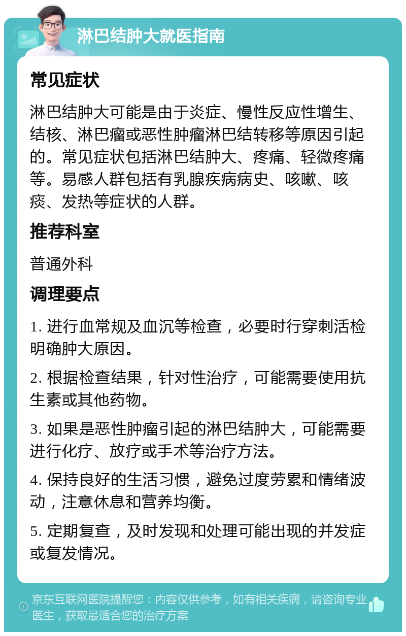 淋巴结肿大就医指南 常见症状 淋巴结肿大可能是由于炎症、慢性反应性增生、结核、淋巴瘤或恶性肿瘤淋巴结转移等原因引起的。常见症状包括淋巴结肿大、疼痛、轻微疼痛等。易感人群包括有乳腺疾病病史、咳嗽、咳痰、发热等症状的人群。 推荐科室 普通外科 调理要点 1. 进行血常规及血沉等检查，必要时行穿刺活检明确肿大原因。 2. 根据检查结果，针对性治疗，可能需要使用抗生素或其他药物。 3. 如果是恶性肿瘤引起的淋巴结肿大，可能需要进行化疗、放疗或手术等治疗方法。 4. 保持良好的生活习惯，避免过度劳累和情绪波动，注意休息和营养均衡。 5. 定期复查，及时发现和处理可能出现的并发症或复发情况。