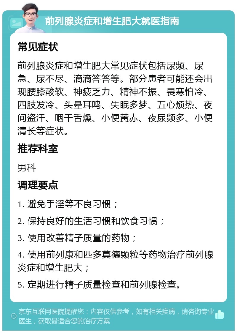 前列腺炎症和增生肥大就医指南 常见症状 前列腺炎症和增生肥大常见症状包括尿频、尿急、尿不尽、滴滴答答等。部分患者可能还会出现腰膝酸软、神疲乏力、精神不振、畏寒怕冷、四肢发冷、头晕耳鸣、失眠多梦、五心烦热、夜间盗汗、咽干舌燥、小便黄赤、夜尿频多、小便清长等症状。 推荐科室 男科 调理要点 1. 避免手淫等不良习惯； 2. 保持良好的生活习惯和饮食习惯； 3. 使用改善精子质量的药物； 4. 使用前列康和匹多莫德颗粒等药物治疗前列腺炎症和增生肥大； 5. 定期进行精子质量检查和前列腺检查。