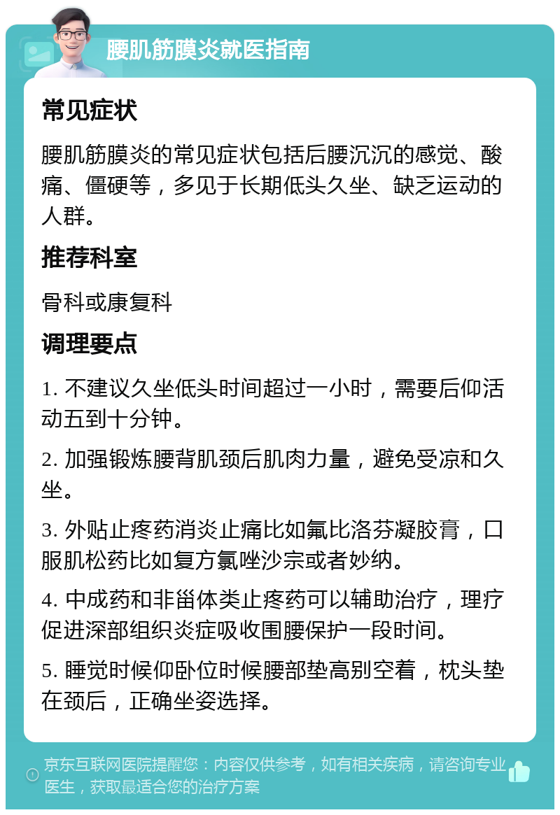 腰肌筋膜炎就医指南 常见症状 腰肌筋膜炎的常见症状包括后腰沉沉的感觉、酸痛、僵硬等，多见于长期低头久坐、缺乏运动的人群。 推荐科室 骨科或康复科 调理要点 1. 不建议久坐低头时间超过一小时，需要后仰活动五到十分钟。 2. 加强锻炼腰背肌颈后肌肉力量，避免受凉和久坐。 3. 外贴止疼药消炎止痛比如氟比洛芬凝胶膏，口服肌松药比如复方氯唑沙宗或者妙纳。 4. 中成药和非甾体类止疼药可以辅助治疗，理疗促进深部组织炎症吸收围腰保护一段时间。 5. 睡觉时候仰卧位时候腰部垫高别空着，枕头垫在颈后，正确坐姿选择。