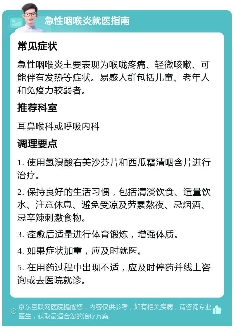 急性咽喉炎就医指南 常见症状 急性咽喉炎主要表现为喉咙疼痛、轻微咳嗽、可能伴有发热等症状。易感人群包括儿童、老年人和免疫力较弱者。 推荐科室 耳鼻喉科或呼吸内科 调理要点 1. 使用氢溴酸右美沙芬片和西瓜霜清咽含片进行治疗。 2. 保持良好的生活习惯，包括清淡饮食、适量饮水、注意休息、避免受凉及劳累熬夜、忌烟酒、忌辛辣刺激食物。 3. 痊愈后适量进行体育锻炼，增强体质。 4. 如果症状加重，应及时就医。 5. 在用药过程中出现不适，应及时停药并线上咨询或去医院就诊。