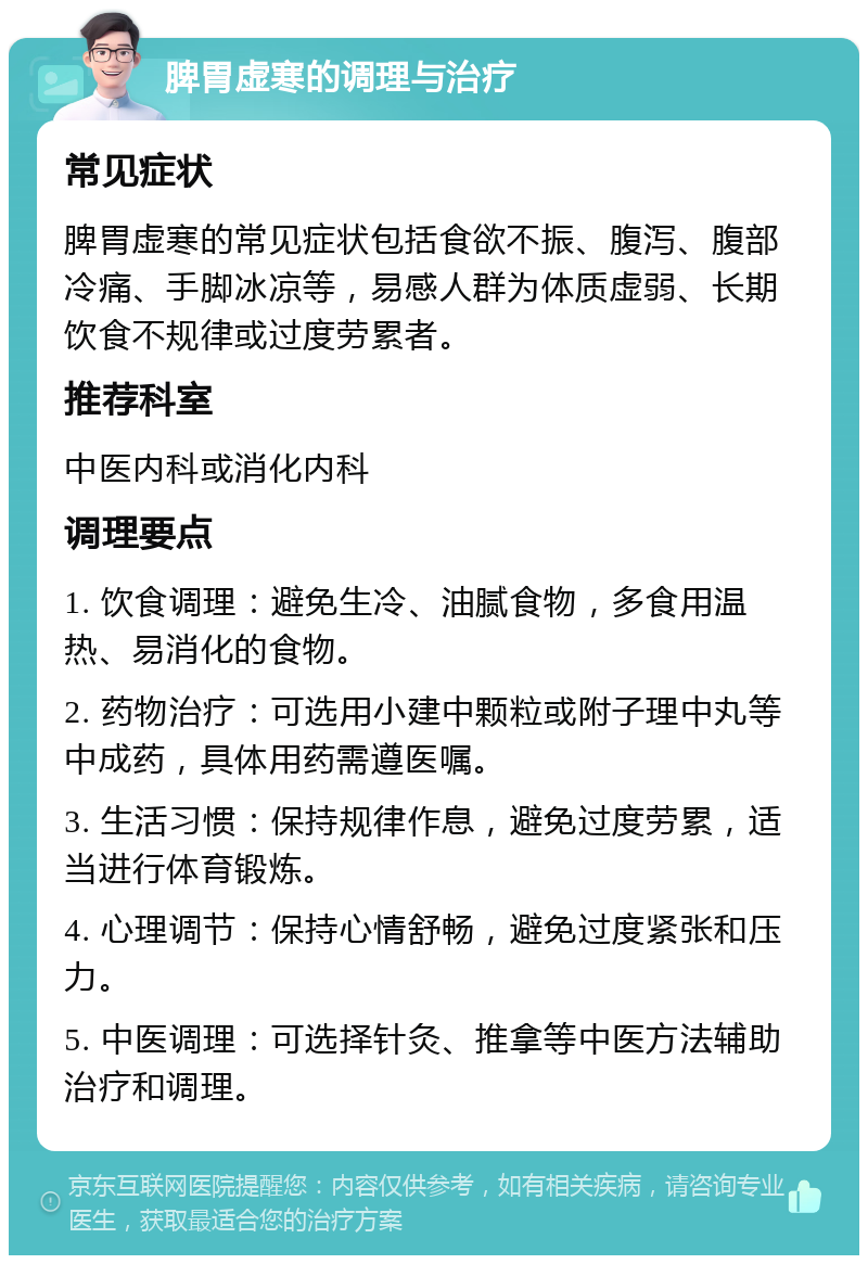 脾胃虚寒的调理与治疗 常见症状 脾胃虚寒的常见症状包括食欲不振、腹泻、腹部冷痛、手脚冰凉等，易感人群为体质虚弱、长期饮食不规律或过度劳累者。 推荐科室 中医内科或消化内科 调理要点 1. 饮食调理：避免生冷、油腻食物，多食用温热、易消化的食物。 2. 药物治疗：可选用小建中颗粒或附子理中丸等中成药，具体用药需遵医嘱。 3. 生活习惯：保持规律作息，避免过度劳累，适当进行体育锻炼。 4. 心理调节：保持心情舒畅，避免过度紧张和压力。 5. 中医调理：可选择针灸、推拿等中医方法辅助治疗和调理。