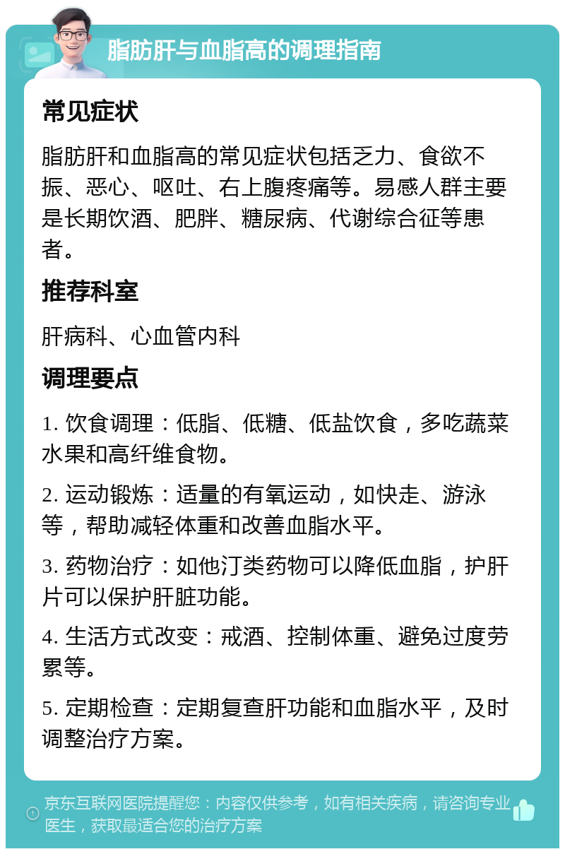 脂肪肝与血脂高的调理指南 常见症状 脂肪肝和血脂高的常见症状包括乏力、食欲不振、恶心、呕吐、右上腹疼痛等。易感人群主要是长期饮酒、肥胖、糖尿病、代谢综合征等患者。 推荐科室 肝病科、心血管内科 调理要点 1. 饮食调理：低脂、低糖、低盐饮食，多吃蔬菜水果和高纤维食物。 2. 运动锻炼：适量的有氧运动，如快走、游泳等，帮助减轻体重和改善血脂水平。 3. 药物治疗：如他汀类药物可以降低血脂，护肝片可以保护肝脏功能。 4. 生活方式改变：戒酒、控制体重、避免过度劳累等。 5. 定期检查：定期复查肝功能和血脂水平，及时调整治疗方案。