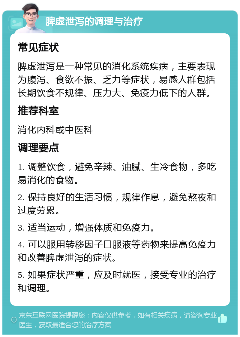 脾虚泄泻的调理与治疗 常见症状 脾虚泄泻是一种常见的消化系统疾病，主要表现为腹泻、食欲不振、乏力等症状，易感人群包括长期饮食不规律、压力大、免疫力低下的人群。 推荐科室 消化内科或中医科 调理要点 1. 调整饮食，避免辛辣、油腻、生冷食物，多吃易消化的食物。 2. 保持良好的生活习惯，规律作息，避免熬夜和过度劳累。 3. 适当运动，增强体质和免疫力。 4. 可以服用转移因子口服液等药物来提高免疫力和改善脾虚泄泻的症状。 5. 如果症状严重，应及时就医，接受专业的治疗和调理。