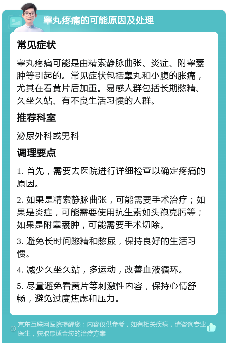 睾丸疼痛的可能原因及处理 常见症状 睾丸疼痛可能是由精索静脉曲张、炎症、附睾囊肿等引起的。常见症状包括睾丸和小腹的胀痛，尤其在看黄片后加重。易感人群包括长期憋精、久坐久站、有不良生活习惯的人群。 推荐科室 泌尿外科或男科 调理要点 1. 首先，需要去医院进行详细检查以确定疼痛的原因。 2. 如果是精索静脉曲张，可能需要手术治疗；如果是炎症，可能需要使用抗生素如头孢克肟等；如果是附睾囊肿，可能需要手术切除。 3. 避免长时间憋精和憋尿，保持良好的生活习惯。 4. 减少久坐久站，多运动，改善血液循环。 5. 尽量避免看黄片等刺激性内容，保持心情舒畅，避免过度焦虑和压力。