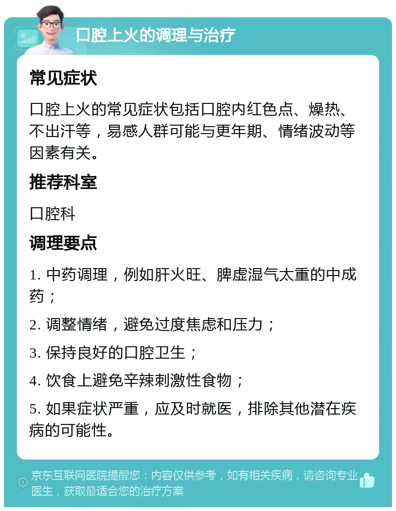 口腔上火的调理与治疗 常见症状 口腔上火的常见症状包括口腔内红色点、燥热、不出汗等，易感人群可能与更年期、情绪波动等因素有关。 推荐科室 口腔科 调理要点 1. 中药调理，例如肝火旺、脾虚湿气太重的中成药； 2. 调整情绪，避免过度焦虑和压力； 3. 保持良好的口腔卫生； 4. 饮食上避免辛辣刺激性食物； 5. 如果症状严重，应及时就医，排除其他潜在疾病的可能性。